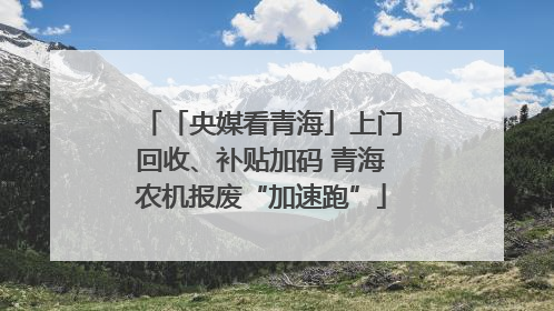 「央媒看青海」上门回收、补贴加码 青海农机报废“加速跑”