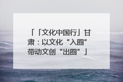 「文化中国行」甘肃：以文化“入圈”带动文创“出圈”