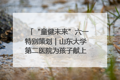 “童健未来”六一特别策划｜山东大学第二医院为孩子献上“童心处方”