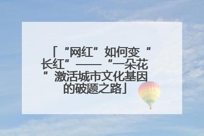 “网红”如何变“长红”——“一朵花”激活城市文化基因的破题之路