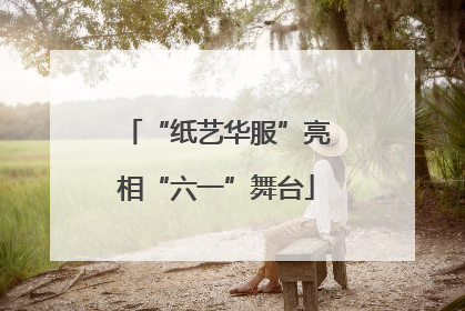 “纸艺华服”亮相“六一”舞台