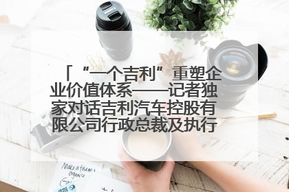 “一个吉利”重塑企业价值体系——记者独家对话吉利汽车控股有限公司行政总裁及执行董事桂生悦