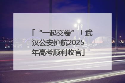 “一起交卷”！武汉公安护航2025年高考顺利收官