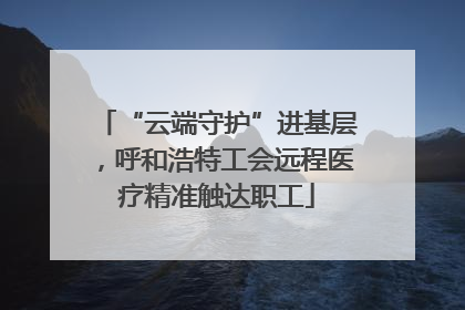 “云端守护”进基层，呼和浩特工会远程医疗精准触达职工