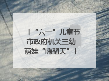“六一”儿童节 市政府机关三幼萌娃“嗨翻天”