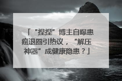 “捏捏”博主自曝患癌退圈引热议，“解压神器”成健康隐患？