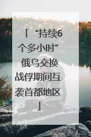 “持续6个多小时” 俄乌交换战俘期间互袭首都地区
