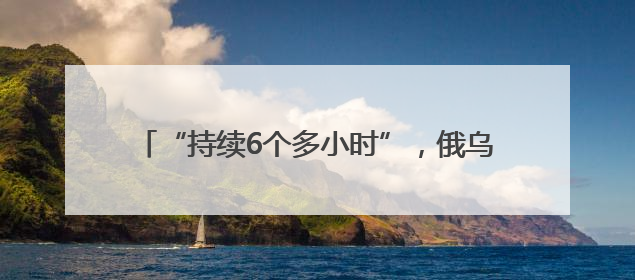 “持续6个多小时”，俄乌交换战俘期间互袭首都地区