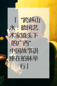 “跨越山水：德国艺术家镜头下的广西” 中国故事讲座在柏林举行