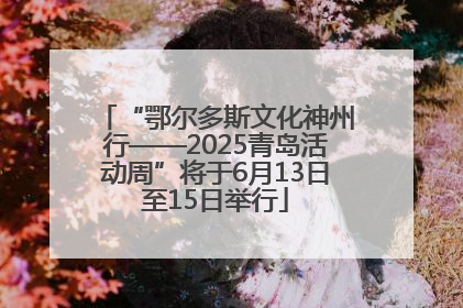 “鄂尔多斯文化神州行——2025青岛活动周”将于6月13日至15日举行