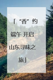 “香”约端午 开启山东寻味之旅