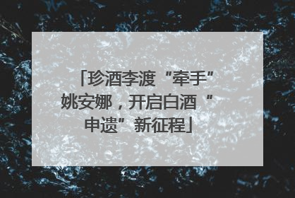 珍酒李渡“牵手”姚安娜，开启白酒“申遗”新征程