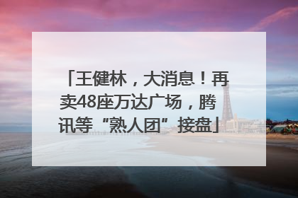 王健林，大消息！再卖48座万达广场，腾讯等“熟人团”接盘