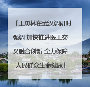 王忠林在武汉调研时强调 加快推进医工交叉融合创新 全力保障人民群众生命健康