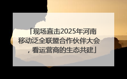 现场直击2025年河南移动泛全联盟合作伙伴大会，看运营商的生态共建