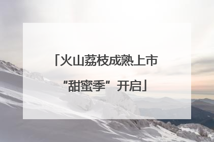 火山荔枝成熟上市 “甜蜜季”开启