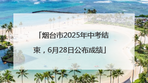 烟台市2025年中考结束，6月28日公布成绩