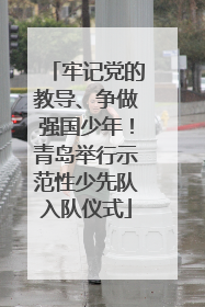 牢记党的教导、争做强国少年！青岛举行示范性少先队入队仪式