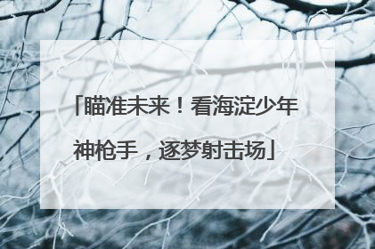 瞄准未来！看海淀少年神枪手，逐梦射击场