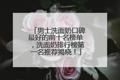 男士洗面奶口碑最好的前十名榜单，洗面奶排行榜第一名推荐揭晓！