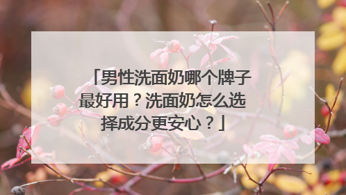 男性洗面奶哪个牌子最好用？洗面奶怎么选择成分更安心？