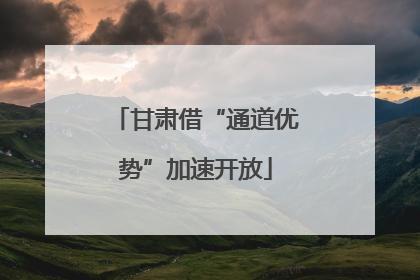 甘肃借“通道优势”加速开放