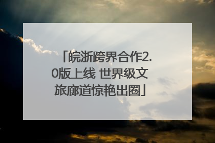 皖浙跨界合作2.0版上线 世界级文旅廊道惊艳出圈