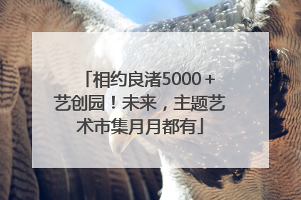 相约良渚5000＋艺创园！未来，主题艺术市集月月都有