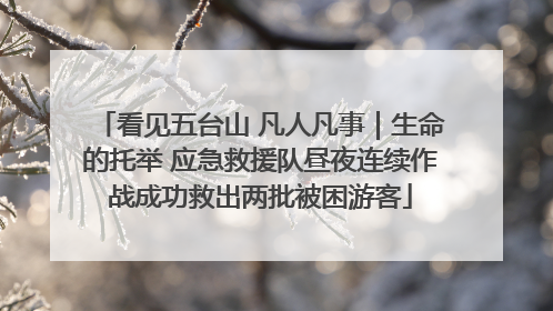 看见五台山 凡人凡事｜生命的托举 应急救援队昼夜连续作战成功救出两批被困游客