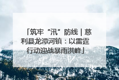 筑牢“汛”防线｜慈利县龙潭河镇：以雷霆行动迎战暴雨洪峰