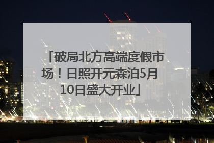 破局北方高端度假市场！日照开元森泊5月10日盛大开业