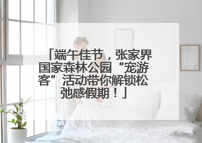 端午佳节，张家界国家森林公园“宠游客”活动带你解锁松弛感假期！