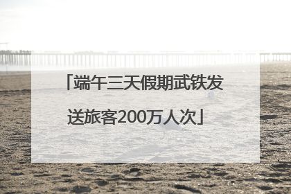 端午三天假期武铁发送旅客200万人次