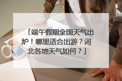 端午假期全国天气出炉！哪里适合出游？河北各地天气如何？