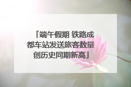 端午假期 铁路成都车站发送旅客数量创历史同期新高