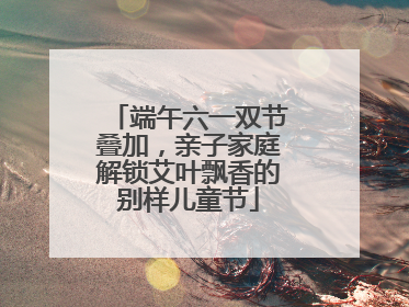 端午六一双节叠加，亲子家庭解锁艾叶飘香的别样儿童节