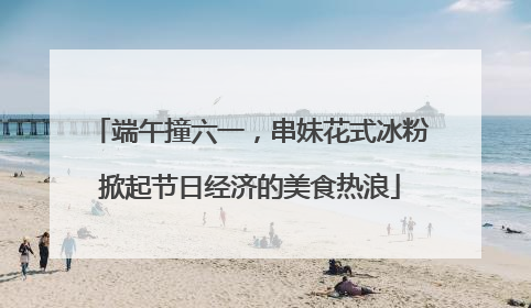 端午撞六一，串妹花式冰粉掀起节日经济的美食热浪