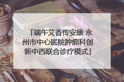 端午艾香传安康 永州市中心医院肿瘤科创新中西联合诊疗模式
