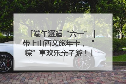 端午邂逅“六一”｜带上山西文旅年卡，“粽”享欢乐亲子游！