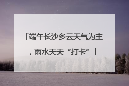 端午长沙多云天气为主，雨水天天“打卡”
