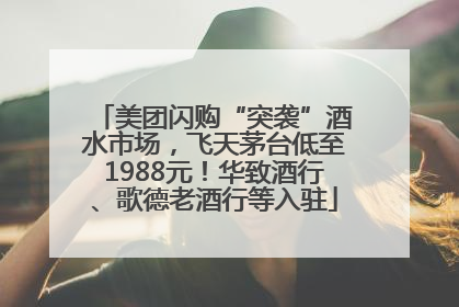 美团闪购“突袭”酒水市场，飞天茅台低至1988元！华致酒行、歌德老酒行等入驻
