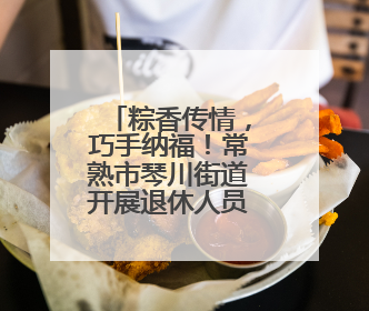 粽香传情，巧手纳福！常熟市琴川街道开展退休人员端午文化体验活动
