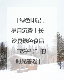 绿色印记，岁月沉香丨长沙县绿色食品“老字号”的时光答卷