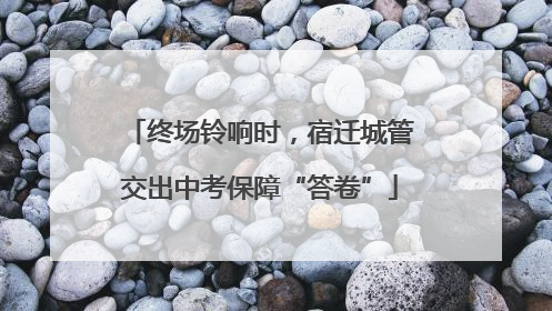 终场铃响时，宿迁城管交出中考保障“答卷”