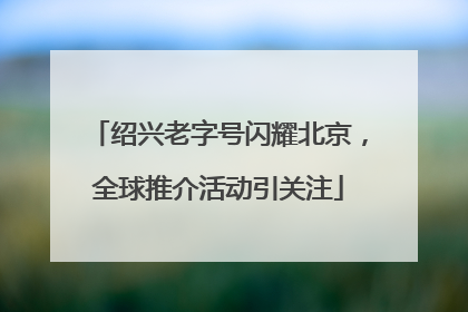 绍兴老字号闪耀北京，全球推介活动引关注