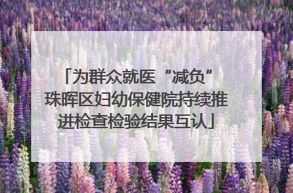 为群众就医“减负” 珠晖区妇幼保健院持续推进检查检验结果互认