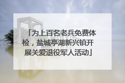 为上百名老兵免费体检，盐城亭湖新兴镇开展关爱退役军人活动