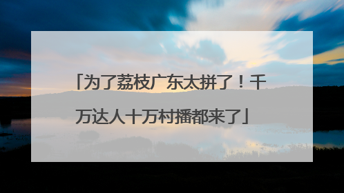 为了荔枝广东太拼了！千万达人十万村播都来了