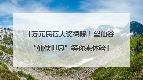 万元民宿大奖揭晓！望仙谷“仙侠世界”等你来体验