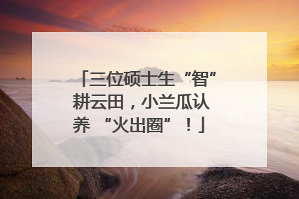 三位硕士生“智” 耕云田，小兰瓜认养 “火出圈”！